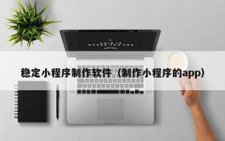 益阳稳定小程序制作软件（制作小程序的app）