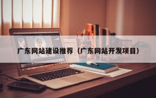 益阳广东网站建设推荐（广东网站开发项目）