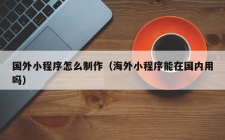 益阳国外小程序怎么制作（海外小程序能在国内用吗）