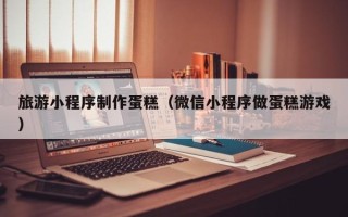 益阳旅游小程序制作蛋糕（微信小程序做蛋糕游戏）